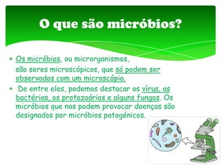 Os micróbios, ou microrganismos,
são seres microscópicos, que só podem ser
observados com um microscópio.
De entre eles, podemos destacar os vírus, as
bactérias, os protozoários e alguns fungos. Os
micróbios que nos podem provocar doenças são
designados por micróbios patogénicos.
O que são micróbios?
 