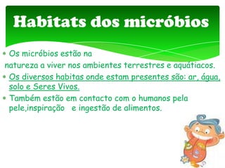 Os micróbios estão na
natureza a viver nos ambientes terrestres e aquátiacos.
Os diversos habitas onde estam presentes são: ar, água,
solo e Seres Vivos.
Também estão em contacto com o humanos pela
pele,inspiração e ingestão de alimentos.
Habitats dos micróbios
 