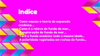 Indíce
.Como nasceu a teoria da expansão
oceânica…
.Como é o relevo do fundo do mar...
.A exploração do fundo do mar…
.Terá o fundo oceânico todo a mesma idade...
.A polaridade registadas em rochas do fundo...

 