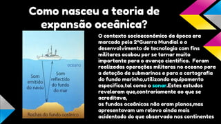 Como nasceu a teoria de
expansão oceânica?
O contexto socioeconómico da época era
marcado pela 2ºGuerra Mundial e o
desenvolvimento de tecnologia com fins
militares acabou por se tornar muito
importante para o avanço cientifico. Foram
realizadas operações militares no oceano para
a deteção de submarinos e para a cartografia
do fundo marinho,utilizando equipamento
especifico,tal como o sonar.Estes estudos
revelaram que,contrariamente ao que se
acreditava,
os fundos oceânicos não eram planos,mas
apresentavam um relevo ainda mais
acidentado do que observado nos continentes

 