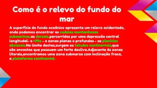 Como é o relevo do fundo do
mar
A superfície do fundo oceânico apresenta um relevo acidentado,
onde podemos encontrar as cadeias montanhosas
submarinas,as dorsais,percorridas por uma depressão central
longitudal- o rifte - e zonas planas e profundas - as planícies
abcissais.No limite destas,surgem os taludes continentais,que
são encostas que possuem um forte declive.Adjacente às zonas
litorais,encontramos uma zona submersa com inclinação fraca,
a plataforma continental.

 
