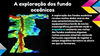 A exploração dos fundo
oceânicos
A exploração dos fundos oceânicos
revelou muitos dados acerca das
suas características.Novos
equipamentos,a bordo de navios
oceanográficos,permitiram medir o
magnetismo existente nas rochas
dos fundos oceânicos.Algumas
rochas possuem mineirais contendo
ferro,com capacidade de registar o
campo magnético terrestre na altura
em que se formaram.

 