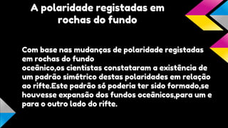 A polaridade registadas em
rochas do fundo
Com base nas mudanças de polaridade registadas
em rochas do fundo
oceânico,os cientistas constataram a existência de
um padrão simétrico destas polaridades em relação
ao rifte.Este padrão só poderia ter sido formado,se
houvesse expansão dos fundos oceânicos,para um e
para o outro lado do rifte.

 