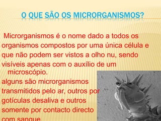 O QUE SÃO OS MICRORGANISMOS?
Microrganismos é o nome dado a todos os
organismos compostos por uma única célula e
que não podem ser vistos a olho nu, sendo
visíveis apenas com o auxílio de um
microscópio.
alguns são microrganismos
transmitidos pelo ar, outros por
gotículas desaliva e outros
somente por contacto directo
 