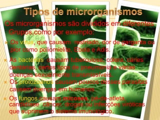  Os vírus, que causam resfriado, dor de garganta ou
pior como poliomielite, Ebola e Adis.
Os microrganismos são divididos em diferentes
Grupos,como por exemplo:
 As bactérias causam tuberculose, cólera, cáries
dentárias, certos tipos de pneumonia e várias
doenças sexualmente transmissíveis.
 Os protozoários causam poucos desses parasitas
causem doenças em humanos.
 Os fungos causam micoses, pé-de-atleta,
candidíase câncer, drogas ou infecções viróticas
que suprimem o sistema imunológico.
 