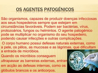 OS AGENTES PATOGÉNICOS
São organismos, capazes de produzir doenças infecciosas
aos seus hospedeiros sempre que estejam em
circunstâncias favoráveis. Podem ser bactérias, vírus,
protozoários, fungos ou helmintos. O agente patogénico
pode se multiplicar no organismo do seu hospedeiro,
podendo causar infecções e outras complicações.
O corpo humano possui defesas naturais externas, como
a pele, os pêlos, as mucosas e as lágrimas, que dificultam
a entrada de micróbios.
Quando os micróbios conseguem
ultrapassar as barreiras externas, entram
em acção as defesas internas, como os
glóbulos brancos e os anticorpos.
 