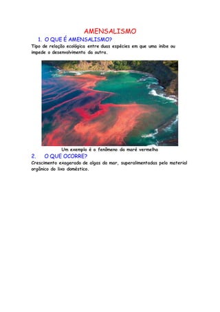 AMENSALISMO
1. O QUE É AMENSALISMO?
Tipo de relação ecológica entre duas espécies em que uma inibe ou
impede o desenvolvimento da outra.
Um exemplo é o fenômeno da maré vermelha
2. O QUE OCORRE?
Crescimento exagerado de algas do mar, superalimentadas pelo material
orgânico do lixo doméstico.
 