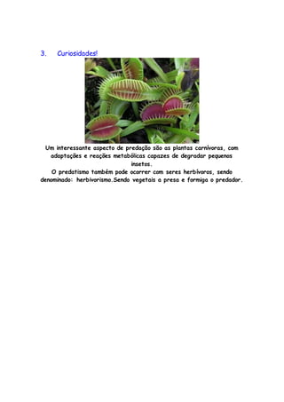 3. Curiosidades!
Um interessante aspecto de predação são as plantas carnívoras, com
adaptações e reações metabólicas capazes de degradar pequenos
insetos.
O predatismo também pode ocorrer com seres herbívoros, sendo
denominado: herbivorismo.Sendo vegetais a presa e formiga o predador.
 
