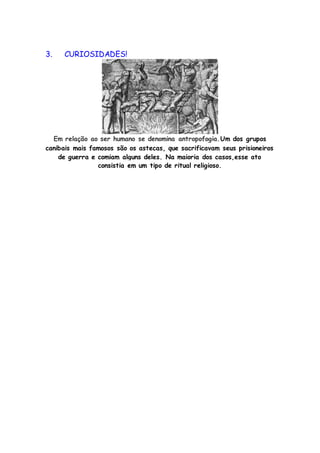 3. CURIOSIDADES!
Em relação ao ser humano se denomina antropofogia.Um dos grupos
canibais mais famosos são os astecas, que sacrificavam seus prisioneiros
de guerra e comiam alguns deles. Na maioria dos casos,esse ato
consistia em um tipo de ritual religioso.
 