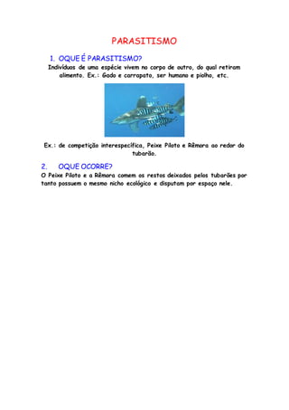 PARASITISMO
1. OQUE É PARASITISMO?
Indivíduos de uma espécie vivem no corpo de outro, do qual retiram
alimento. Ex.: Gado e carrapato, ser humano e piolho, etc.
Ex.: de competição interespecífica, Peixe Piloto e Rêmora ao redor do
tubarão.
2. OQUE OCORRE?
O Peixe Piloto e a Rêmora comem os restos deixados pelos tubarões por
tanto possuem o mesmo nicho ecológico e disputam por espaço nele.
 