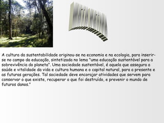 A cultura da sustentabilidade originou-se na economia e na ecologia, para inserir-
se no campo da educação, sintetizada no lema "uma educação sustentável para a
sobrevivência do planeta". Uma sociedade sustentável, é aquela que assegura a
saúde e vitalidade da vida e cultura humana e o capital natural, para a presente e
as futuras gerações. Tal sociedade deve encorajar atividades que servem para
conservar o que existe, recuperar o que foi destruído, e prevenir o mundo de
futuros danos."
 