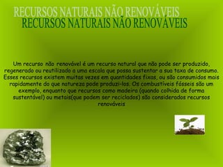 Um recurso não renovável é um recurso natural que não pode ser produzido,
regenerado ou reutilizado a uma escala que possa sustentar a sua taxa de consumo.
Esses recursos existem muitas vezes em quantidades fixas, ou são consumidos mais
rapidamente do que natureza pode produzi-los. Os combustíveis fósseis são um
exemplo, enquanto que recursos como madeira (quando colhida de forma
sustentável) ou metais(que podem ser reciclados) são considerados recursos
renováveis
 