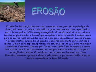 Erosão é a destruição do solo e seu transporte em geral feito pela água da
chuva, pelo vento ou, ainda, pela ação do gelo, quando este atua expandindo o
material no qual se infiltra a água congelada. A erosão destrói as estruturas
(areias, argilas, óxidos e húmus) que compõem o solo. Estas são transportados
para as partes mais baixas dos relevos e em geral vão assorear cursos d‘ água.
A erosão destrói os solos e as águas e é um problema muito sério em todo o
mundo. Devem ser adaptadas práticas de conservação de solo para minimizar
o problema. Em solos cobertos por floresta a erosão é muito pequena e quase
inexistente, mas é um processo natural sempre presente e importante para a
formação dos relevos. O problema ocorre quando o homem destrói as
florestas, para uso agrícola e deixa o solo exposto, porque a erosão torna-se
severa, e pode levar a desertificação.
 