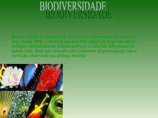 Biodiversidade ou diversidade biológica é a diversidade da natureza
viva. Desde 1986, o termo e conceito têm adquirido largo uso entre
biólogos, ambientalistas, líderes políticos e cidadãos informados no
mundo todo. Este uso coincidiu com o aumento da preocupação com a
extinção, observado nas últimas décadas.
 