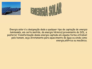 Energia solar é a designação dada a qualquer tipo de captação de energia
luminosa(e, em certo sentido, da energia térmica) proveniente do SOL, e
posterior transformação dessa energia captada em alguma forma utilizável
pelo homem, seja diretamente para aquecimento de água ou ainda como
energia,elétrica ou mecânica.
 