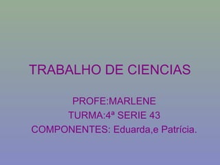 PROFE:MARLENE
TURMA:4ª SERIE 43
COMPONENTES: Eduarda,e Patrícia.
TRABALHO DE CIENCIAS
 