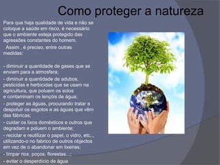 Como proteger a natureza
Para que haja qualidade de vida e não se
coloque a saúde em risco, é necessário
que o ambiente esteja protegido das
agressões constantes do homem.
Assim , é preciso, entre outras
medidas:
- diminuir a quantidade de gases que se
enviam para a atmosfera;
- diminuir a quantidade de adubos,
pesticidas e herbicidas que se usam na
agricultura, que poluem os solos
e contaminam os lençóis de água;
- proteger as águas, procurando tratar e
despoluir os esgotos e as águas que vêm
das fábricas;
- cuidar os lixos domésticos e outros que
degradam e poluem o ambiente;
- reciclar e reutilizar o papel, o vidro, etc..,
utilizando-o no fabrico de outros objectos
em vez de o abandonar em lixeiras;
- limpar rios, poços, florestas...;
- evitar o desperdício de água
 