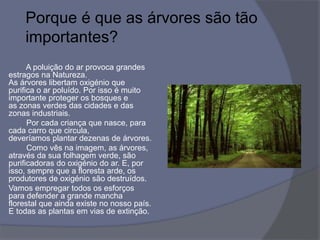 Porque é que as árvores são tão
importantes?
A poluição do ar provoca grandes
estragos na Natureza.
As árvores libertam oxigénio que
purifica o ar poluído. Por isso é muito
importante proteger os bosques e
as zonas verdes das cidades e das
zonas industriais.
Por cada criança que nasce, para
cada carro que circula,
deveríamos plantar dezenas de árvores.
Como vês na imagem, as árvores,
através da sua folhagem verde, são
purificadoras do oxigénio do ar. E, por
isso, sempre que a floresta arde, os
produtores de oxigénio são destruídos.
Vamos empregar todos os esforços
para defender a grande mancha
florestal que ainda existe no nosso país.
E todas as plantas em vias de extinção.
 