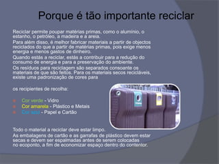 Porque é tão importante reciclar
Reciclar permite poupar matérias primas, como o alumínio, o
estanho, o petróleo, a madeira e a areia.
Para além disso, é melhor fabricar materiais a partir de objectos
reciclados do que a partir de matérias primas, pois exige menos
energia e menos gastos de dinheiro.
Quando estás a reciclar, estás a contribuir para a redução do
consumo de energia e para a preservação do ambiente.
Os resíduos para reciclagem são separados consoante os
materiais de que são feitos. Para os materiais secos recicláveis,
existe uma padronização de cores para
os recipientes de recolha:
 Cor verde - Vidro
 Cor amarela - Plástico e Metais
 Cor azul - Papel e Cartão
Todo o material a reciclar deve estar limpo.
As embalagens de cartão e as garrafas de plástico devem estar
secas e devem ser espalmadas antes de serem colocadas
no ecoponto, a fim de economizar espaço dentro do contentor.
 