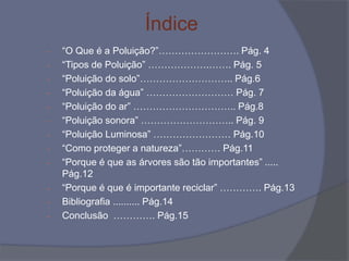 Índice
- “O Que é a Poluição?”……………………. Pág. 4
- “Tipos de Poluição” ……………….……. Pág. 5
- “Poluição do solo”……………………….. Pág.6
- “Poluição da água” ……………………… Pág. 7
- “Poluição do ar” ………………………….. Pág.8
- “Poluição sonora” ……………………….. Pág. 9
- “Poluição Luminosa” …………………… Pág.10
- “Como proteger a natureza”………… Pág.11
- “Porque é que as árvores são tão importantes” .....
Pág.12
- “Porque é que é importante reciclar” …………. Pág.13
- Bibliografia .......... Pág.14
- Conclusão …………. Pág.15
 
