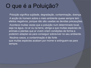 O que é a Poluição?
Poluição significa sujidade, degradação, contaminação, doença.
A acção do homem sobre o meio ambiente quase sempre tem
efeitos negativos, porque não são usadas as devidas precauções.
Acontece muitas vezes que a poluição num determinado local,
seja na água, no ar ou na terra, obriga a que muitas espécies de
animais e plantas que aí vivem criem condições de forma a
poderem adaptar-se para conseguir sobreviver no seu ambiente.
Noutros casos, a contaminação é tão forte
que muitas espécies acabam por morrer e extinguem-se para
sempre.
 