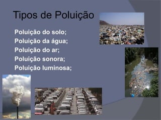 Tipos de Poluição
Poluição do solo;
Poluição da água;
Poluição do ar;
Poluição sonora;
Poluição luminosa;
 