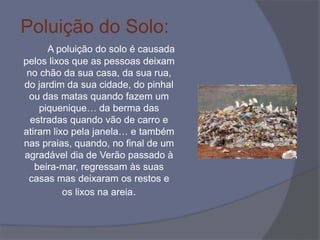 Poluição do Solo:
A poluição do solo é causada
pelos lixos que as pessoas deixam
no chão da sua casa, da sua rua,
do jardim da sua cidade, do pinhal
ou das matas quando fazem um
piquenique… da berma das
estradas quando vão de carro e
atiram lixo pela janela… e também
nas praias, quando, no final de um
agradável dia de Verão passado à
beira-mar, regressam às suas
casas mas deixaram os restos e
os lixos na areia.
 