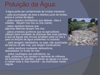 Poluição da Água:
A água pode ser contaminada de muitas maneiras:
- pela acumulação de lixos e detritos junto de fontes,
poços e cursos de água;
- pelos esgotos domésticos que aldeias, vilas e
cidades lançam nos rios ou nos mares;
- pelos resíduos tóxicos que
algumas fábricas lançam nos rios.
- pelos produtos químicos que os agricultores
utilizam para combater as doenças das suas plantas,
e que as águas das chuvas arrastam para os rios e
para os lençóis de água existentes no subsolo;
- pela lavagem clandestina, ou seja, não autorizada,
de barcos no alto mar, que largam combustível;
- pelos resíduos nucleares radioactivos,
depositados no fundo do mar;
- pelos naufrágios dos petroleiros, ou
seja, acidentes que causam o derrame de milhares
de toneladas de petróleo, sujando as águas e a costa
e matam toda a vida marinha – as chamadas marés
negras.
 