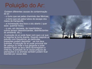 Poluição do Ar:
Existem diferentes causas de contaminação
do ar:
- o fumo que sai pelas chaminés das fábricas;
- o fumo que sai pelos tubos de escape dos
meios de transporte;
- a incineração dos lixos a céu aberto ( quer
dizer, queimar lixos);
- o uso, em demasia, de insecticidas e
outros sprays (desodorizantes, desinfectantes
do ambiente, etc.);
A poluição do ar pode fazer com que o ar que
tu respires te torne doente. Quando respiras ar
poluído com frequência, as partículas
presentes podem depositar- -se nos teus
pulmões. A poluição do ar pode provocar dor
de cabeça ou irritar a tua garganta e pode
também fazer os teus olhos lacrimejarem e
irritá-los. A poluição do ar causa prejuízo às
plantações e os animais também podem ficar
doentes por causa dela.
 