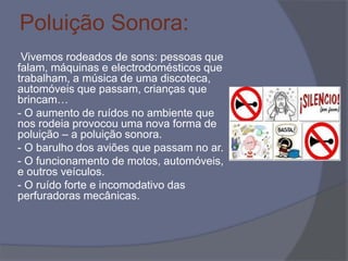 Poluição Sonora:
Vivemos rodeados de sons: pessoas que
falam, máquinas e electrodomésticos que
trabalham, a música de uma discoteca,
automóveis que passam, crianças que
brincam…
- O aumento de ruídos no ambiente que
nos rodeia provocou uma nova forma de
poluição – a poluição sonora.
- O barulho dos aviões que passam no ar.
- O funcionamento de motos, automóveis,
e outros veículos.
- O ruído forte e incomodativo das
perfuradoras mecânicas.
 
