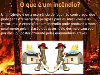 Um Incêndio é uma ocorrência de fogo não controlado, que
pode ser extremamente perigosa para os seres vivos e as
estruturas. A exposição a um incêndio pode produzir a morte,
geralmente pela inalação dos gases, pelo desmaio causado
por eles, ou posteriormente pelas queimaduras graves.