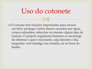 
 O cerume tem funções importantes para nossos
ouvidos: proteger contra danos causados por água,
corpos estranhos, infecções ou mesmo algum tipo de
trauma. O próprio organismo humano se encarrega
de eliminar o que é necessário, seja durante o dia,
enquanto você mastiga sua comida, ou na hora do
banho.
Uso do cotonete
 