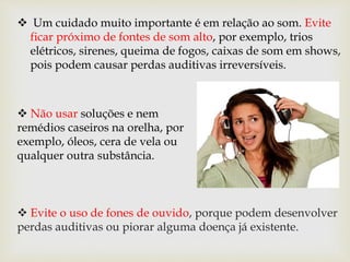  Um cuidado muito importante é em relação ao som. Evite
ficar próximo de fontes de som alto, por exemplo, trios
elétricos, sirenes, queima de fogos, caixas de som em shows,
pois podem causar perdas auditivas irreversíveis.
 Evite o uso de fones de ouvido, porque podem desenvolver
perdas auditivas ou piorar alguma doença já existente.
 Não usar soluções e nem
remédios caseiros na orelha, por
exemplo, óleos, cera de vela ou
qualquer outra substância.
 