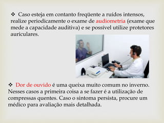  Caso esteja em contanto freqüente a ruídos intensos,
realize periodicamente o exame de audiometria (exame que
mede a capacidade auditiva) e se possível utilize protetores
auriculares.
 Dor de ouvido é uma queixa muito comum no inverno.
Nesses casos a primeira coisa a se fazer é a utilização de
compressas quentes. Caso o sintoma persista, procure um
médico para avaliação mais detalhada.
 