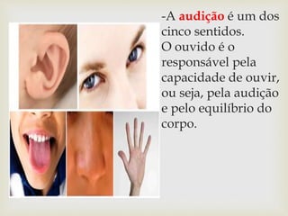 -A audição é um dos
cinco sentidos.
O ouvido é o
responsável pela
capacidade de ouvir,
ou seja, pela audição
e pelo equilíbrio do
corpo.
 