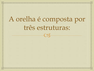 
A orelha é composta por
três estruturas:
 