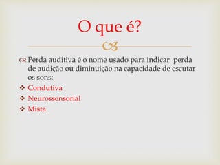 
 Perda auditiva é o nome usado para indicar perda
de audição ou diminuição na capacidade de escutar
os sons:
 Condutiva
 Neurossensorial
 Mista
O que é?
 