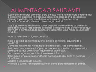 •

Escolher os melhores alimentos para a nossa mesa nem sempre é tarefa fácil
e exige uma disciplina rigorosa que aposte na descoberta dos sabores
naturais e variados que a natureza tem para nos oferecer. Uma
alimentação saudável é uma alimentação variada.
Mas é igualmente importante saber preparar corretamente os alimentos
para as refeições, respeitando cuidados de higiene e de conservação que
previnam a contaminação alimentar e garantam uma maior frescura dos
produtos.
Aqui se relembram alguns conselhos:

•
•
•
•
•

•


Inicie o seu dia com um pequeno-almoço completo, equilibrado e
saudável.
Coma de três em três horas. Não salte refeições. Não coma demais.
Reduza o consumo de sal. Opte por usar ervas aromáticas e especiarias
para que os seus cozinhados fiquem mais apetitosos.
Coma mais legumes, mais hortícolas e mais frutas
Beba água simples em abundância ao longo do dia! Evite as bebidas
alcoólicas.
Modere a ingestão de açúcar.
Privilegie o azeite, tanto para cozinhar, como para temperar os pratos.

 