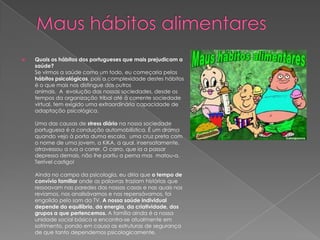 

Quais os hábitos dos portugueses que mais prejudicam a
saúde?
Se virmos a saúde como um todo, eu começaria pelos
hábitos psicológicos, pois a complexidade destes hábitos
é o que mais nos distingue dos outros
animais. A evolução das nossas sociedades, desde os
tempos da organização tribal até à corrente sociedade
virtual, tem exigido uma extraordinária capacidade de
adaptação psicológica.
Uma das causas de stress diário na nossa sociedade
portuguesa é a condução automobilística. É um drama
quando vejo à porta duma escola, uma cruz preta com
o nome de uma jovem, a KiKA, a qual, insensatamente,
atravessou a rua a correr. O carro, que ia a passar
depressa demais, não lhe partiu a perna mas matou-a.
Terrível castigo!
Ainda no campo da psicologia, eu diria que o tempo de
convívio familiar onde as palavras traziam histórias que
ressoavam nas paredes das nossas casas e nas quais nos
revíamos, nos analisávamos e nos repensávamos, foi
engolido pelo som da TV. A nossa saúde individual
depende do equilíbrio, da energia, da criatividade, dos
grupos a que pertencemos. A família ainda é a nossa
unidade social básica e encontra-se atualmente em
sofrimento, pondo em causa as estruturas de segurança
de que tanto dependemos psicologicamente.

 