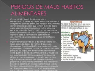 



Comer rápido, ingerir líquidos durante a
alimentação, ficar em jejum por muitas horas e depois
exagerar na comida, enfim, são vários os maus hábitos
alimentares das pessoas que tornam a saúde destas
cada vez mais frágil. Manter uma rotina alimentar
pode ser uma solução. É a partir da mudança para
melhor desses hábitos, que o indivíduo pode começar
a perder peso, e ver melhoras consideráveis
até, mesmo na sua disposição para as tarefas do
cotidiano.
Ingerir alimentos saudáveis e de forma correta é o
ideal. Segundo dados do Instituto Brasileiro de
Geografia e Estatística (IBGE), hoje, o alimento mais
ingerido pelo brasileiro é o café, de acordo com uma
pesquisa do órgão, em média cada pessoa bebe
entre quatro e cinco cafezinhos por dia. O feijão fica
em segundo lugar, com cerca de cindo conchas
diárias, e o arroz uma concha e meia, logo após o
feijão. O ato de alimentar inclui não somente o
preparo e o consumo dos alimentos, mas também a
busca e a escolha. Os fatores econômicos e sociais
também estão associados à forma como as pessoas
se alimentam. Além disso, há aspetos culturais de

 