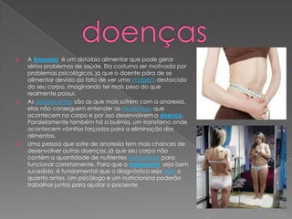 





A Anorexia é um distúrbio alimentar que pode gerar
sérios problemas de saúde. Ela costuma ser motivada por
problemas psicológicos, já que o doente pára de se
alimentar devido ao fato de ver uma imagem destorcida
do seu corpo, imaginando ter mais peso do que
realmente possui.
As adolescentes são as que mais sofrem com a anorexia,
elas não conseguem entender as mudanças que
acontecem no corpo e por isso desenvolvem a doença.
Paralelamente também há a bulimia, um transtorno onde
acontecem vômitos forçados para a eliminação dos
alimentos.
Uma pessoa que sofre de anorexia tem mais chances de
desenvolver outras doenças, já que seu corpo não
contém a quantidade de nutrientes necessários para
funcionar corretamente. Para que o tratamento seja bem
sucedido, é fundamental que o diagnóstico seja feito o
quanto antes. Um psicólogo e um nutricionista poderão
trabalhar juntos para ajudar o paciente.

 