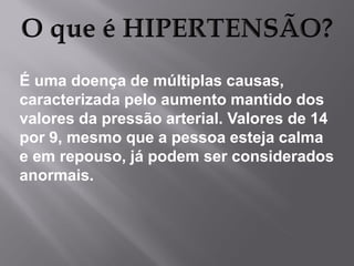 É uma doença de múltiplas causas,
caracterizada pelo aumento mantido dos
valores da pressão arterial. Valores de 14
por 9, mesmo que a pessoa esteja calma
e em repouso, já podem ser considerados
anormais.

 