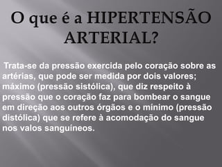 Trata-se da pressão exercida pelo coração sobre as
artérias, que pode ser medida por dois valores;
máximo (pressão sistólica), que diz respeito à
pressão que o coração faz para bombear o sangue
em direção aos outros órgãos e o mínimo (pressão
distólica) que se refere à acomodação do sangue
nos valos sanguíneos.

 