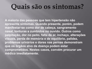 A maioria das pessoas que tem hipertensão não
apresenta sintomas. Quando presente, porém, podem
manifestar-se como dor de cabeça, sangramento
nasal, tonturas e zumbidos no ouvido. Outros como
palpitação, dor no peito, falta de ar, inchaço, alterações
visuais, perda de memória e de equilíbrio, palidez,
problemas urinários e dores nas pernas demonstram
que os órgãos alvo da doença podem estar
comprometidos. Nestes casos, convém procurar um
médico imediatamente.

 