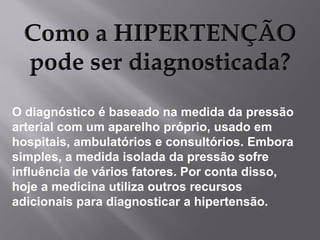 O diagnóstico é baseado na medida da pressão
arterial com um aparelho próprio, usado em
hospitais, ambulatórios e consultórios. Embora
simples, a medida isolada da pressão sofre
influência de vários fatores. Por conta disso,
hoje a medicina utiliza outros recursos
adicionais para diagnosticar a hipertensão.

 