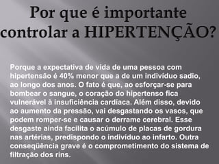 Porque a expectativa de vida de uma pessoa com
hipertensão é 40% menor que a de um indivíduo sadio,
ao longo dos anos. O fato é que, ao esforçar-se para
bombear o sangue, o coração do hipertenso fica
vulnerável à insuficiência cardíaca. Além disso, devido
ao aumento da pressão, vai desgastando os vasos, que
podem romper-se e causar o derrame cerebral. Esse
desgaste ainda facilita o acúmulo de placas de gordura
nas artérias, predispondo o indivíduo ao infarto. Outra
conseqüência grave é o comprometimento do sistema de
filtração dos rins.

 