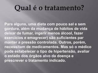 Para alguns, uma dieta com pouco sal e sem
gordura, além da mudança de hábitos de vida
deixar de fumar, ingerir menos álcool, fazer
exercícios e emagrecer) são suficientes par
manter a pressão controlada. Outros, porém,
necessitam de medicamentos. Mas só o médico
pode estabelecer o tipo de hipertensão, avaliar
o estado dos órgãos alvo da doença e
prescrever o tratamento indicado.

 