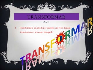 TRANSFORMAR

1.   Transformar é um ato de por exemplo um robô da para
     transformar em um outro brinquedo
 