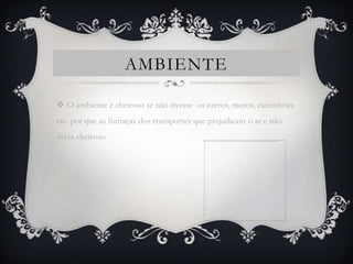 AMBIENTE

 O ambiente é cheiroso se não tivesse os carros, motos, caminhões
etc. por que as fumaças dos transportes que prejudicam o ar e não
deixa cheiroso
 
