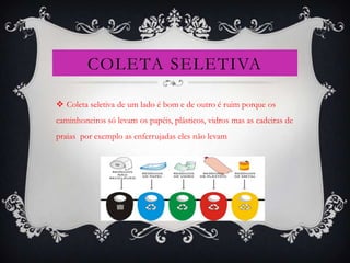 COLETA SELETIVA

 Coleta seletiva de um lado é bom e de outro é ruim porque os
caminhoneiros só levam os papéis, plásticos, vidros mas as cadeiras de
praias por exemplo as enferrujadas eles não levam
 
